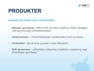 PRODUKTER
> Netværk og internet - MPLS VPN, sort fiber, EoMPLS, WDM, Managed
LAN og lynhurtige internetforbindelser
> Cloud services – Virtuelt Datacenter, private/public cloud og backup
> Co-location - leje af racks og areal i vores datacentre
> Drift og services – driftsaftaler, rådgivning, installation, opsætning, salg
af hardware og software
PRODUKTER INDEN FOR 4 KATEGORIER
 