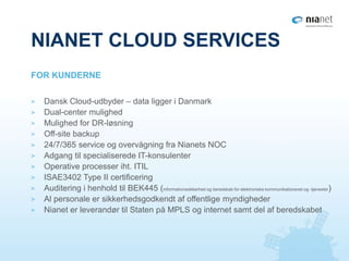 NIANET CLOUD SERVICES
> Dansk Cloud-udbyder – data ligger i Danmark
> Dual-center mulighed
> Mulighed for DR-løsning
> Off-site backup
> 24/7/365 service og overvågning fra Nianets NOC
> Adgang til specialiserede IT-konsulenter
> Operative processer iht. ITIL
> ISAE3402 Type II certificering
> Auditering i henhold til BEK445 (informationssikkerhed og beredskab for elektroniske kommunikationsnet og -tjenester)
> Al personale er sikkerhedsgodkendt af offentlige myndigheder
> Nianet er leverandør til Staten på MPLS og internet samt del af beredskabet
FOR KUNDERNE
 
