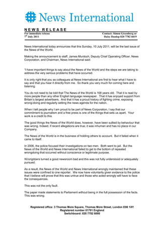 NEWS RELEASE
For immediate release                                            Contact: Simon Greenberg or
7th July 2011                                                     Daisy Dunlop 020 7782 6019


News International today announces that this Sunday, 10 July 2011, will be the last issue of
the News of the World.

Making the announcement to staff, James Murdoch, Deputy Chief Operating Officer, News
Corporation, and Chairman, News International said:


“I have important things to say about the News of the World and the steps we are taking to
address the very serious problems that have occurred.

It is only right that you as colleagues at News International are first to hear what I have to
say and that you hear it directly from me. So thank you very much for coming here and
listening.

You do not need to be told that The News of the World is 168 years old. That it is read by
more people than any other English language newspaper. That it has enjoyed support from
Britain’s largest advertisers. And that it has a proud history of fighting crime, exposing
wrong-doing and regularly setting the news agenda for the nation.

When I tell people why I am proud to be part of News Corporation, I say that our
commitment to journalism and a free press is one of the things that sets us apart. Your
work is a credit to this.

The good things the News of the World does, however, have been sullied by behaviour that
was wrong. Indeed, if recent allegations are true, it was inhuman and has no place in our
Company.

The News of the World is in the business of holding others to account. But it failed when it
came to itself.

In 2006, the police focused their investigations on two men. Both went to jail. But the
News of the World and News International failed to get to the bottom of repeated
wrongdoing that occurred without conscience or legitimate purpose.

Wrongdoers turned a good newsroom bad and this was not fully understood or adequately
pursued.

As a result, the News of the World and News International wrongly maintained that these
issues were confined to one reporter. We now have voluntarily given evidence to the police
that I believe will prove that this was untrue and those who acted wrongly will have to face
the consequences.

This was not the only fault.

The paper made statements to Parliament without being in the full possession of the facts.
This was wrong.


     Registered office: 3 Thomas More Square, Thomas More Street, London E98 1XY
                            Registered number 81701 England
                              Switchboard: 020 7782 6000
 