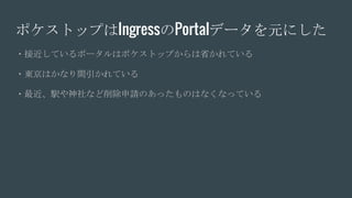 ポケストップはIngressのPortalデータを元にした
・接近しているポータルはポケストップからは省かれている
・東京はかなり間引かれている
・最近、駅や神社など削除申請のあったものはなくなっている
 