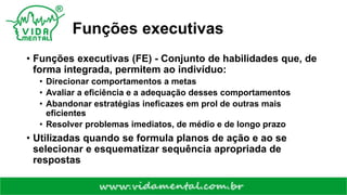 Funções executivas
• Funções executivas (FE) - Conjunto de habilidades que, de
forma integrada, permitem ao indivíduo:
• Direcionar comportamentos a metas
• Avaliar a eficiência e a adequação desses comportamentos
• Abandonar estratégias ineficazes em prol de outras mais
eficientes
• Resolver problemas imediatos, de médio e de longo prazo
• Utilizadas quando se formula planos de ação e ao se
selecionar e esquematizar sequência apropriada de
respostas
 
