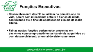 Funções Executivas
• Desenvolvimento das FE se iniciam no primeiro ano de
vida, porém com intensidade entre 6 e 8 anos de idade,
continuando até o final da adolescência e início da idade
adulta.
• Falhas nestas funções podem estar presentes em
pacientes com comprometimentos cerebrais adquiridos ou
com desenvolvimento anormal do sistema nervoso
 