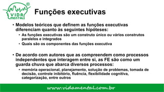 Funções executivas
• Modelos teóricos que definem as funções executivas
diferenciam quanto às seguintes hipóteses:
• As funções executivas são um construto único ou vários construtos
paralelos e integrados
• Quais são os componentes das funções executiva
• De acordo com autores que as compreendem como processos
independentes que interagem entre si, as FE são como um
guarda chuva que abarca diversos processos:
• memória operacional, planejamento, solução de problemas, tomada de
decisão, controle inibitório, fluência, flexibilidade cognitiva,
categorização, entre outros
 
