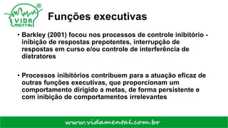 Funções executivas
• Barkley (2001) focou nos processos de controle inibitório -
inibição de respostas prepotentes, interrupção de
respostas em curso e/ou controle de interferência de
distratores
• Processos inibitórios contribuem para a atuação eficaz de
outras funções executivas, que proporcionam um
comportamento dirigido a metas, de forma persistente e
com inibição de comportamentos irrelevantes
 