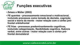 Funções executivas
• Zelazo e Müller (2002)
• FE quentes - processamento emocional e motivacional,
incluindo processos como tomada de decisão, cognição
social e teoria da mente - maior relação com o córtex pré-
frontal orbitofrontal
• FE frias - processos predominantemente cognitivos,
incluindo categorização, flexibilidade cognitiva, fluência
verbal, entre outras - maior relação com o córtex pré-
frontal dorsolateral
 