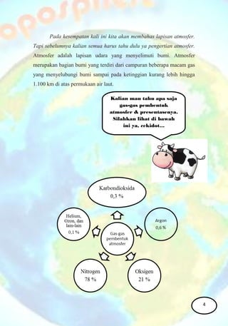 Pada kesempatan kali ini kita akan membahas lapisan atmosfer.
Tapi sebelumnya kalian semua harus tahu dulu ya pengertian atmosfer.
Atmosfer adalah lapisan udara yang menyelimuti bumi. Atmosfer
merupakan bagian bumi yang terdiri dari campuran beberapa macam gas
yang menyelubungi bumi sampai pada ketinggian kurang lebih hingga
1.100 km di atas permukaan air laut.
Kalian mau tahu apa saja
gas-gas pembentuk
atmosfer & presentasenya.
Silahkan lihat di bawah
ini ya, cekidot…
4
 