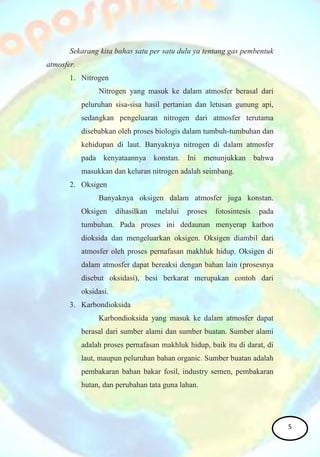 Sekarang kita bahas satu per satu dulu ya tentang gas pembentuk
atmosfer.
1. Nitrogen
Nitrogen yang masuk ke dalam atmosfer berasal dari
peluruhan sisa-sisa hasil pertanian dan letusan gunung api,
sedangkan pengeluaran nitrogen dari atmosfer terutama
disebabkan oleh proses biologis dalam tumbuh-tumbuhan dan
kehidupan di laut. Banyaknya nitrogen di dalam atmosfer
pada kenyataannya konstan. Ini menunjukkan bahwa
masukkan dan keluran nitrogen adalah seimbang.
2. Oksigen
Banyaknya oksigen dalam atmosfer juga konstan.
Oksigen dihasilkan melalui proses fotosintesis pada
tumbuhan. Pada proses ini dedaunan menyerap karbon
dioksida dan mengeluarkan oksigen. Oksigen diambil dari
atmosfer oleh proses pernafasan makhluk hidup. Oksigen di
dalam atmosfer dapat bereaksi dengan bahan lain (prosesnya
disebut oksidasi), besi berkarat merupakan contoh dari
oksidasi.
3. Karbondioksida
Karbondioksida yang masuk ke dalam atmosfer dapat
berasal dari sumber alami dan sumber buatan. Sumber alami
adalah proses pernafasan makhluk hidup, baik itu di darat, di
laut, maupun peluruhan bahan organic. Sumber buatan adalah
pembakaran bahan bakar fosil, industry semen, pembakaran
hutan, dan perubahan tata guna lahan.
5
 