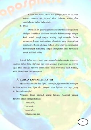 Kalian tau tidak kalau dua pertiga atau 67 % dari
sumber buatan ini berasal dari industry semen dan
pembakaran bahan bakar fosil.
4. Ozon
Ozon adalah gas yang molekulnya terdiri dari tiga atom
oksigen. Meskipun di dalam atmosfer keberadaannya sangat
kecil sekali tetapi sangat penting bagi manusia. Ozon
menyerap dengan kuat radiassi ultraviolet yang dipancarkan
matahari ke bumi sehingga radiasi ultraviolet yang mencapai
bumi menjadi berkurang sampai ketingkatan tidak berbahaya
untuk makhluk hidup.
Setelah kalian mengetahui gas-gas pembentuk atmosfer sekarang
saatnya kalian tahu sifat-sifat gas yang terdapat di atmosfer itu seperti
apa. Sifat-sifat gas tersebut antara lain : tidak berwarna, tidak berbau,
tidak bisa diraba, dan transparan.
A. LAPISAN-LAPISAN ATMOSFER
Apakah kalian tahu kue lapis? Atmosfer juga memiliki beberapa
lapisan seperti kue lapis lho, pengen tahu lapisan apa saja yang
terdapat di atmosfer?
Atmosfer dibagi menjadi empat lapisan. Keempat lapisan
tersebut adalah sebagai berikut:
1.troposfer,
2.stratosfer,
3.mesosfer,
4.thermosfer, dan
6
 