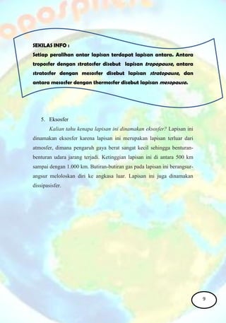 SEKILAS INFO :
Setiap peralihan antar lapisan terdapat lapisan antara. Antara
troposfer dengan stratosfer disebut lapisan tropopause, antara
stratosfer dengan mesosfer disebut lapisan stratopause, dan
antara mesosfer dengan thermosfer disebut lapisan mesopause.
5. Eksosfer
Kalian tahu kenapa lapisan ini dinamakan eksosfer? Lapisan ini
dinamakan eksosfer karena lapisan ini merupakan lapisan terluar dari
atmosfer, dimana pengaruh gaya berat sangat kecil sehingga benturan-
benturan udara jarang terjadi. Ketinggian lapisan ini di antara 500 km
sampai dengan 1.000 km. Butiran-butiran gas pada lapisan ini berangsur-
angsur meloloskan diri ke angkasa luar. Lapisan ini juga dinamakan
dissipasisfer.
9
 