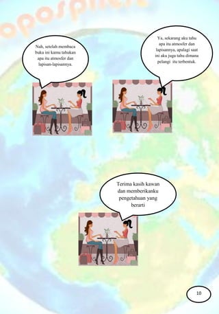 Nah, setelah membaca
buku ini kamu tahukan
apa itu atmosfer dan
lapisan-lapisannya.
Ya, sekarang aku tahu
apa itu atmosfer dan
lapisannya, apalagi saat
ini aku juga tahu dimana
pelangi itu terbentuk.
Terima kasih kawan
dan memberikanku
pengetahuan yang
berarti
10
 