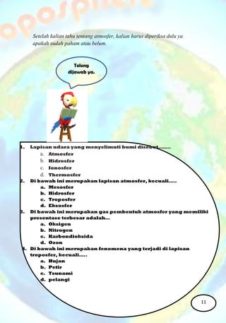 1. Lapisan udara yang menyelimuti bumi disebut……..
a. Atmosfer
b. Hidrosfer
c. Ionosfer
d. Thermosfer
2. Di bawah ini merupakan lapisan atmosfer, kecuali…..
a. Mesosfer
b. Hidrosfer
c. Troposfer
d. Eksosfer
3. Di bawah ini merupakan gas pembentuk atmosfer yang memiliki
presentase terbesar adalah…
a. Oksigen
b. Nitrogen
c. Karbondioksida
d. Ozon
4. Di bawah ini merupakan fenomena yang terjadi di lapisan
troposfer, kecuali…..
a. Hujan
b. Petir
c. Tsunami
d. pelangi
Setelah kalian tahu tentang atmosfer, kalian harus diperiksa dulu ya
apakah sudah paham atau belum.
Tolong
dijawab ya.
11
 