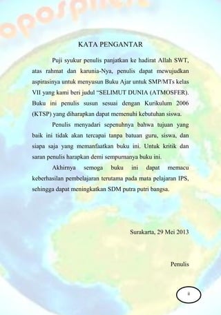 KATA PENGANTAR
Puji syukur penulis panjatkan ke hadirat Allah SWT,
atas rahmat dan karunia-Nya, penulis dapat mewujudkan
aspirasinya untuk menyusun Buku Ajar untuk SMP/MTs kelas
VII yang kami beri judul “SELIMUT DUNIA (ATMOSFER).
Buku ini penulis susun sesuai dengan Kurikulum 2006
(KTSP) yang diharapkan dapat memenuhi kebutuhan siswa.
Penulis menyadari sepenuhnya bahwa tujuan yang
baik ini tidak akan tercapai tanpa batuan guru, siswa, dan
siapa saja yang memanfaatkan buku ini. Untuk kritik dan
saran penulis harapkan demi sempurnanya buku ini.
Akhirnya semoga buku ini dapat memacu
keberhasilan pembelajaran terutama pada mata pelajaran IPS,
sehingga dapat meningkatkan SDM putra putri bangsa.
Surakarta, 29 Mei 2013
Penulis
ii
 