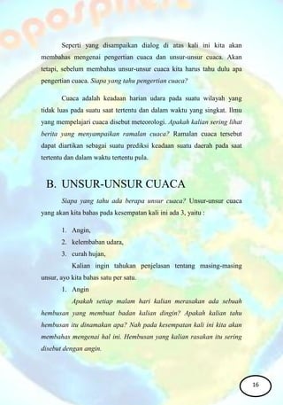 Seperti yang disampaikan dialog di atas kali ini kita akan
membahas mengenai pengertian cuaca dan unsur-unsur cuaca. Akan
tetapi, sebelum membahas unsur-unsur cuaca kita harus tahu dulu apa
pengertian cuaca. Siapa yang tahu pengertian cuaca?
Cuaca adalah keadaan harian udara pada suatu wilayah yang
tidak luas pada suatu saat tertentu dan dalam waktu yang singkat. Ilmu
yang mempelajari cuaca disebut meteorologi. Apakah kalian sering lihat
berita yang menyampaikan ramalan cuaca? Ramalan cuaca tersebut
dapat diartikan sebagai suatu prediksi keadaan suatu daerah pada saat
tertentu dan dalam waktu tertentu pula.
B. UNSUR-UNSUR CUACA
Siapa yang tahu ada berapa unsur cuaca? Unsur-unsur cuaca
yang akan kita bahas pada kesempatan kali ini ada 3, yaitu :
1. Angin,
2. kelembaban udara,
3. curah hujan,
Kalian ingin tahukan penjelasan tentang masing-masing
unsur, ayo kita bahas satu per satu.
1. Angin
Apakah setiap malam hari kalian merasakan ada sebuah
hembusan yang membuat badan kalian dingin? Apakah kalian tahu
hembusan itu dinamakan apa? Nah pada kesempatan kali ini kita akan
membahas mengenai hal ini. Hembusan yang kalian rasakan itu sering
disebut dengan angin.
16
 