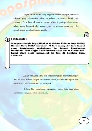 Angin adalah udara yang bergerak karena terdapat perbedaan
tekanan yang disebabkan oleh perbedaan pemanasan bumi oleh
matahari. Perbedaan tekanan ini menyebabkan terjadinya aliran udara.
Aliran udara bergerak dari daerah yang bertekanan udara tinggi ke
daerah udara yang bertekanan rendah.
Kalian tahu apa nama alat untuk mengukur kecepatan angin?
Alat itu biasa disebut dengan nama anemometer, dan salah satu jenis dari
anemometer adalah anemometer mangkok.
Selain kita membahas pengertian angin, kita juga akan
membahas mengenai jenis-jenis angin.
Sekilas Info :
Mengenai angin juga dibahas di dalam Hukum Buys Ballot.
Hukum Buys Ballot berbunyi “Udara mengalir dari daerah
yang bertekanan maksimum ke daerah bertekanan
minimum. Arah angin akan membelok ke kanan di belahan
bumi utara serta membelok ke kiri di belahan bumi
selatan”.
17
 