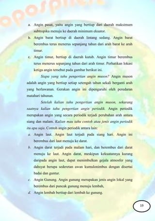 a. Angin pasat, yaitu angin yang bertiup dari daerah maksimum
subtropika menuju ke daerah minimum ekuator.
b. Angin barat bertiup di daerah lintang sedang. Angin barat
berembus terus menerus sepanjang tahun dari arah barat ke arah
timur.
c. Angin timur, bertiup di daerah kutub. Angin timur berembus
terus menerus sepanjang tahun dari arah timur. Perhatikan lokasi
ketiga angin tersebut pada gambar berikut ini.
Siapa yang tahu pengertian angin muson? Angin muson
adalah angin yang bertiup setiap setengah tahun sekali berganti arah
yang berlawanan. Gerakan angin ini dipengaruhi oleh peredaran
matahari tahunan.
Setelah kalian tahu pengertian angin muson, sekarang
saatnya kalian tahu pengertian angin periodik. Angin periodik
merupakan angin yang secara periodik terjadi perubahan arah antara
siang dan malam. Kalian mau tahu contoh atau jenis angin periodik
itu apa saja. Contoh angin periodik antara lain:
a. Angin laut. Angin laut terjadi pada siang hari. Angin ini
berembus dari laut menuju ke darat.
b. Angin darat terjadi pada malam hari, dan berembus dari darat
menuju ke laut. Angin darat, meskipun kekuatannya kurang
daripada angin laut, dapat menimbulkan gejala atmosfer yang
dahsyat berupa sederetan awan kumulonimbus dengan disertai
badai dan guntur.
c. Angin Gunung. Angin gunung merupakan jenis angin lokal yang
berembus dari puncak gunung menuju lembah,
d. Angin lembah bertiup dari lembah ke gunung.
19
 