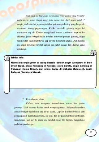 Nah saat ini kita akan membahas jenis angin yang terakhir
yaitu angin jatuh. Siapa yang tahu nama lain dari angin jatuh ?
Angin jatuh disebut juga angin fohn, yaitu angin kering yang bergerak
menuruni lereng pegunungan. Ketika mendaki gunung angin ini
membawa uap air. Karena mengalami proses kondensasi uap air itu
akhirnya jatuh sebagai hujan. Setelah melewati puncak gunung, angin
yang sudah tidak membawa uap air itu menuruni lereng. Oleh karena
itu angin tersebut bersifat kering dan lebih panas dari daerah yang
didatangi.
2. Kelembaban udara
Kalian tahu mengenai kelembaban udara dan jenis-
jenisnya? Nah saatnya kalian untuk mempelajarinya. Kelembaban udara
adalah banyak-sedikitnya uap air di udara. Uap air di udara berasal dari
penguapan di permukaan bumi, air laut, dan air pada tumbuh-tumbuhan.
Kandungan uap air di udara itu berubah-ubah lho teman, bergantung
pada temperaturnya.
Sekilas Info :
Nama lain angin jatuh di setiap daerah adalah angin Wambraw di Biak
(Irian Jaya), angin Kumbang di Cirebon (Jawa Barat), angin Gending di
Pasuruan (Jawa Timur), dan angin Brubu di Makasar (Sulawesi), angin
Bahorok (Sumatera Utara).
20
 