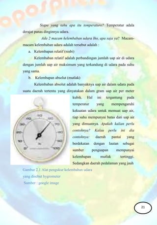Siapa yang tahu apa itu temperature? Temperatur adala
derajat panas dinginnya udara.
Ada 2 macam kelembaban udara lho, apa saja ya? Macam-
macam kelembaban udara adalah tersebut adalah :
a. Kelembapan relatif (nisbi)
Kelembaban relatif adalah perbandingan jumlah uap air di udara
dengan jumlah uap air maksimum yang terkandung di udara pada suhu
yang sama.
b. Kelembapan absolut (mutlak)
Kelembaban absolut adalah banyaknya uap air dalam udara pada
suatu daerah tertentu yang dinyatakan dalam gram uap air per meter
kubik. Hal ini tergantung pada
temperatur yang mempengaruhi
kekuatan udara untuk memuat uap air,
tiap suhu mempunyai batas dari uap air
yang dimuatnya. Apakah kalian perlu
contohnya? Kalau perlu ini dia
contohnya: daerah pantai yang
berdekatan dengan lautan sebagai
sumber penguapan mempunyai
kelembapan mutlak tertinggi.
Sedangkan daerah pedalaman yang jauh
Gambar 2.1 Alat pengukur kelembaban udara
yang disebut hygrometer
Sumber : google image
21
 