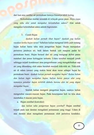 dari laut atau sumber air permukaan lainnya biasanya lebih kering.
Kelembaban mutlak terendah di wilayah gurun pasir. Hayo siapa
yang tahu alat untuk mengukur kelembaban udara? Alat untuk
mengukur kelembaban udara adalah higrometer.
3. Curah Hujan
Apakah kalian pernah lihat hujan? Apakah yag kalian
rasakan ketika hujan turun? Sebelum kalian mengenal lebih jauh tentang
hujan kalian harus tahu dulu pengertian hujan. Hujan merupakan
peristiwa jatuhnya air, baik dalam bentuk cair maupun padat ke
permukaan bumi. Hujan berasal dari air yang menguap akibat panas
matahari dan panas ketinggian tertentu. Udara tersebut menjadi jenuh
sehingga terjadi kondensasi atau pengembunan yang mengakibatkan uap
air yang dikandung oleh udara berubah menjadi titik-titik air. Titik-titik
air di udara (awan) yang makin berat akan turun sebagai hujan ke
permukaan bumi. Apakah kalian pernah mengukur hujan? Kalau belum
dan kalian ingin mengukur hujan, kalian harus punya alat yang
namanya penakar hujan terlebih dahulu karena alat ini yang dapat
mengukur hujan.
Setelah kalian mengerti pengertian hujan, saatnya kalian
mengetahui macam-macam hujan. Pada kesempatan kali ini kita akan
membahas 4 macam jenis hujan.
a. Hujan zenithal (konveksi)
Apa kalian tahu pengertian hujan zenithal? Hujan zenithal
terjadi pada saat daratan mengalami pemanasan yang tinggi. Udara di
atas daratan akan mengalami pemanasan oleh peristiwa konduksi.
22
 