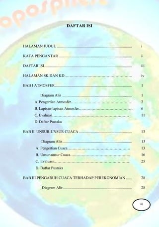 DAFTAR ISI
HALAMAN JUDUL .............................................................................. i
KATA PENGANTAR ............................................................................ ii
DAFTAR ISI........................................................................................... iii
HALAMAN SK DAN KD…………………………………………….. iv
BAB I ATMOSFER................................................................................ 1
Diagram Alir ........................................................................ 1
A. Pengertian Atmosfer………………………………………… 2
B. Lapisan-lapisan Atmosfer…………………………………… 6
C. Evaluasi…………………………………………………… 11
D. Daftar Pustaka
BAB II UNSUR-UNSUR CUACA ....................................................... 13
Diagram Alir ........................................................................ 13
A. Pengertian Cuaca…………………………………………. 13
B. Unsur-unsur Cuaca……………………………………….. 16
C. Evaluasi…………………………………………………… 25
D. Daftar Pustaka
BAB III PENGARUH CUACA TERHADAP PEREKONOMIAN ...... 28
Diagram Alir........................................................................ 28
iii
 