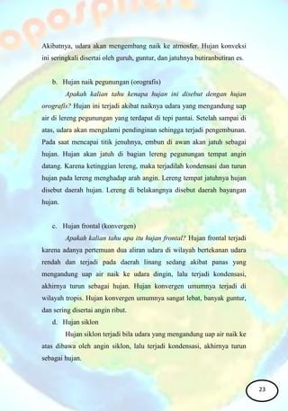 Akibatnya, udara akan mengembang naik ke atmosfer. Hujan konveksi
ini seringkali disertai oleh guruh, guntur, dan jatuhnya butiranbutiran es.
b. Hujan naik pegunungan (orografis)
Apakah kalian tahu kenapa hujan ini disebut dengan hujan
orografis? Hujan ini terjadi akibat naiknya udara yang mengandung uap
air di lereng pegunungan yang terdapat di tepi pantai. Setelah sampai di
atas, udara akan mengalami pendinginan sehingga terjadi pengembunan.
Pada saat mencapai titik jenuhnya, embun di awan akan jatuh sebagai
hujan. Hujan akan jatuh di bagian lereng pegunungan tempat angin
datang. Karena ketinggian lereng, maka terjadilah kondensasi dan turun
hujan pada lereng menghadap arah angin. Lereng tempat jatuhnya hujan
disebut daerah hujan. Lereng di belakangnya disebut daerah bayangan
hujan.
c. Hujan frontal (konvergen)
Apakah kalian tahu apa itu hujan frontal? Hujan frontal terjadi
karena adanya pertemuan dua aliran udara di wilayah bertekanan udara
rendah dan terjadi pada daerah linang sedang akibat panas yang
mengandung uap air naik ke udara dingin, lalu terjadi kondensasi,
akhirnya turun sebagai hujan. Hujan konvergen umumnya terjadi di
wilayah tropis. Hujan konvergen umumnya sangat lebat, banyak guntur,
dan sering disertai angin ribut.
d. Hujan siklon
Hujan siklon terjadi bila udara yang mengandung uap air naik ke
atas dibawa oleh angin siklon, lalu terjadi kondensasi, akhirnya turun
sebagai hujan.
23
 