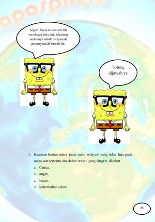 1. Keadaan harian udara pada suatu wilayah yang tidak luas pada
suatu saat tertentu dan dalam waktu yang singkat, disebut…..
a. Cuaca,
b. angin,
c. hujan,
d. kelembaban udara
Seperti biasa teman setelah
membaca buku ini, sekarang
waktunya untuk menjawab
pertanyaan di bawah ini.
Tolong
dijawab ya
25
 