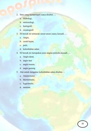 2. Ilmu yang mempelajari cuaca disebut…..
a. Hidrologi,
b. meteorologi,
c. kartografi,
d. oceanografi
3. Di bawah ini termasuk unsur-unsur cuaca, kecuali…..
a. Angin,
b. curah hujan,
c. petir,
d. kelembaban udara
4. Di bawah ini merupakan jenis angina periodic,kecuali…..
a. Angin darat,
b. angin laut
c. angin muson,
d. angin gunung
5. Alat untuk mengukur kelembaban udara disebut….
a. Anemometer,
b. thermometer,
c. hygrometer,
d. meteran.
26
 