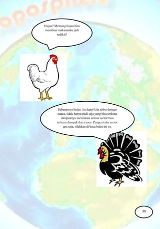 Hujan? Memang hujan bisa
membuat makananku jadi
sedikit?
Sebenarnya hujan itu dapat kita sebut dengan
cuaca, tidak hanya padi saja yang bisa terkena
dampaknya melainkan semua sector bisa
terkena dampak dari cuaca. Pengen tahu sector
apa saja, silahkan di baca buku ini ya.
30
 