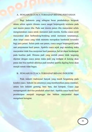 A. PENGARUH CUACA TERHADAP BIDANG PERTANIAN
Bagi Indonesia yang sebagian besar penduduknya bergerak
dalam sektor agraris dimana cuaca sangat berpengaruh terutama pada
saat musim panen tiba. Pada saat musim panen tiba masyarakat selalu
mengutamakan cuaca untuk memanen padi mereka. Ketika cuaca cerah
masyarakat akan berbondong-bondong untuk memanen tanamannya,
akan tetapi cuaca yang tidak menentu merupakan hambatan tersendiri
bagi para petani. Selain pada saat panen, cuaca sangat berpengaruh pada
saat penjemuran hasil panen. Apabila cuaca sejak pagi mendung maka
masyarakat tidak bisa menjemur hasil panennya, hal ini dapat berdampak
pada kualitas padi. Dimana padi yang setelah panen tidak langsung
dijemur dengan cuaca panas maka padi yng terdapat di karung akan
panas dan bisa tumbuh akhirnya padi tersebut apabila digiling beras akan
menjdi remuk tidak bagus.
B. PENGARUH CUACA TERHADAP BIDANG INDUSTRI
Pada industri tradisional banyak yang masih bergantung pada
kondisi cuaca. Industri itu umumnya yang membutuhkan panas matahari,
antara lain industri genteng, batu bata, dan kerupuk. Cuaca juga
mempengaruhi aktivitas penduduk sehari-hari. Apabila cuaca buruk hasil
produksipun menjadi terganggu dan bahkan masyarakat dapat
mengalami kerugian.
31
 