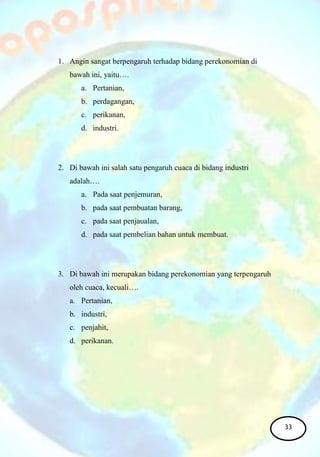 1. Angin sangat berpengaruh terhadap bidang perekonomian di
bawah ini, yaitu….
a. Pertanian,
b. perdagangan,
c. perikanan,
d. industri.
2. Di bawah ini salah satu pengaruh cuaca di bidang industri
adalah….
a. Pada saat penjemuran,
b. pada saat pembuatan barang,
c. pada saat penjaualan,
d. pada saat pembelian bahan untuk membuat.
3. Di bawah ini merupakan bidang perekonomian yang terpengaruh
oleh cuaca, kecuali….
a. Pertanian,
b. industri,
c. penjahit,
d. perikanan.
33
 