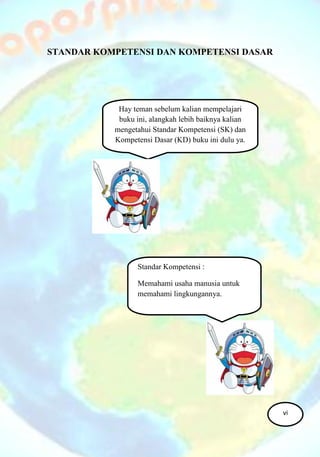STANDAR KOMPETENSI DAN KOMPETENSI DASAR
Hay teman sebelum kalian mempelajari
buku ini, alangkah lebih baiknya kalian
mengetahui Standar Kompetensi (SK) dan
Kompetensi Dasar (KD) buku ini dulu ya.
Standar Kompetensi :
Memahami usaha manusia untuk
memahami lingkungannya.
vi
 