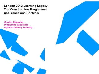 London 2012 Learning Legacy
The Construction Programme:
Assurance and Controls
Gordon Alexander
Programme Assurance
Olympic Delivery Authority
 