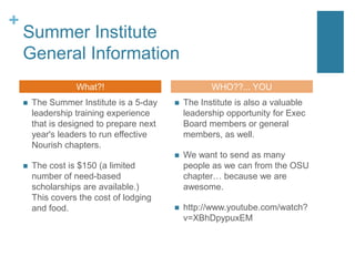 Summer InstituteGeneral InformationThe Summer Institute is a 5-day leadership training experience that is designed to prepare next year's leaders to run effective Nourish chapters. The cost is $150 (a limited number of need-based scholarships are available.) This covers the cost of lodging and food.The Institute is also a valuable leadership opportunity for Exec Board members or general members, as well.We want to send as many people as we can from the OSU chapter… because we are awesome. http://www.youtube.com/watch?v=XBhDpypuxEMWhat?!WHO??... YOU 