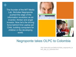Negroponte takes OLPC to Colombiahttp://www.ted.com/talks/nicholas_negroponte_takes_olpc_to_colombia.htmlThe founder of the MIT Media Lab, Nicholas Negroponte pushed the edge of the information revolution as an inventor, thinker and angel investor. Now he's the driving force behind One Laptop per Child, building computers for children in the developing world.