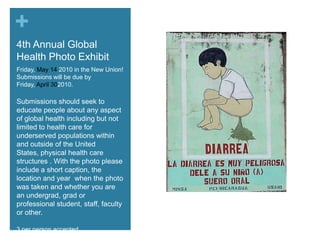 4th Annual Global Health Photo ExhibitFriday, May 14 2010 in the New Union!  Submissions will be due by Friday, April 302010.Submissions should seek to educate people about any aspect of global health including but not limited to health care for underserved populations within and outside of the United States, physical health care structures . With the photo please include a short caption, the location and year  when the photo was taken and whether you are an undergrad, grad or professional student, staff, faculty or other.3 per person accepted