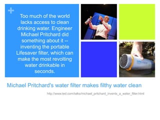 Too much of the world lacks access to clean drinking water. Engineer Michael Pritchard did something about it -- inventing the portable Lifesaver filter, which can make the most revolting water drinkable in seconds.Michael Pritchard's water filter makes filthy water cleanhttp://www.ted.com/talks/michael_pritchard_invents_a_water_filter.html