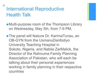 International ReproductiveHealth TalkMulti-purpose room of the Thompson Library on Wednesday, May 5th, from 7-9 PM,The panel will feature Dr. KarimaTunau, an OB-GYN from the UsmanuDanfodiyo University Teaching Hospital in Sokoto, Nigeria, and Nabila ZarMalick, the Director of the Rahnuma Family Planning Association of Pakistan, who will each be talking about their personal experiences working in family planning in their respective countries