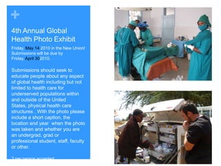 4th Annual Global Health Photo ExhibitFriday, May 14 2010 in the New Union!  Submissions will be due by Friday, April 302010.Submissions should seek to educate people about any aspect of global health including but not limited to health care for underserved populations within and outside of the United States, physical health care structures . With the photo please include a short caption, the location and year  when the photo was taken and whether you are an undergrad, grad or professional student, staff, faculty or other.3 per person accepted