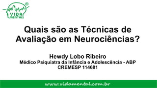 Quais são as Técnicas de
Avaliação em Neurociências?
Hewdy Lobo Ribeiro
Médico Psiquiatra da Infância e Adolescência - ABP
CREMESP 114681
 