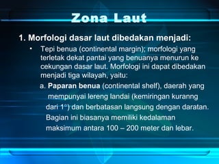 Zona Laut
1. Morfologi dasar laut dibedakan menjadi:
• Tepi benua (continental margin); morfologi yang
terletak dekat pantai yang benuanya menurun ke
cekungan dasar laut. Morfologi ini dapat dibedakan
menjadi tiga wilayah, yaitu:
a. Paparan benua (continental shelf), daerah yang
mempunyai lereng landai (kemiringan kuranng
dari 1°) dan berbatasan langsung dengan daratan.
Bagian ini biasanya memiliki kedalaman
maksimum antara 100 – 200 meter dan lebar.
 