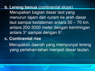 b. Lereng benua (continental slope)
Merupakan bagian dasar laut yang
menurun tajam dan curam ke arah dasar
laut sampai kedalaman antara 50 – 70 km.
antara 200-3000 meter dengan kemiringan
antara 3° sampai dengan 6°.
c. Continental rise
Merupakan daerah yang mempunyai lereng
yang perlahan-lahan menjadi dasar lautan.
 