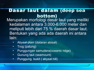 Dasar laut dalam (deep sea
bottom)
Merupakan morfologi dasar laut yang meiliki
kedalaman antara 3.000-6.000 meter dan
meliputi lebih dari 75 % daerah dasar laut.
Bentukan yang ada ada daerah ini antara
lain:
• Abysal plain (dataran abisal)
• Trog (palung)
• Punggungan samudera(oceanic ridge)
• Gunung laut (seamount)
• Punggung bukit ( abysal hill)
 