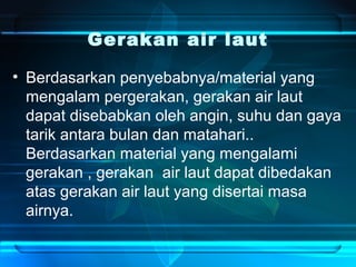 Gerakan air laut
• Berdasarkan penyebabnya/material yang
mengalam pergerakan, gerakan air laut
dapat disebabkan oleh angin, suhu dan gaya
tarik antara bulan dan matahari..
Berdasarkan material yang mengalami
gerakan , gerakan air laut dapat dibedakan
atas gerakan air laut yang disertai masa
airnya.
 