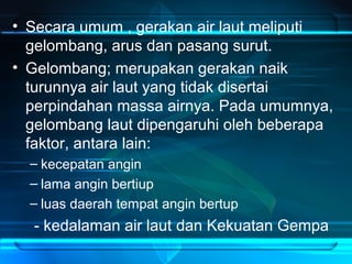 • Secara umum , gerakan air laut meliputi
gelombang, arus dan pasang surut.
• Gelombang; merupakan gerakan naik
turunnya air laut yang tidak disertai
perpindahan massa airnya. Pada umumnya,
gelombang laut dipengaruhi oleh beberapa
faktor, antara lain:
– kecepatan angin
– lama angin bertiup
– luas daerah tempat angin bertup
- kedalaman air laut dan Kekuatan Gempa
 