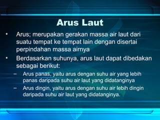 Arus Laut
• Arus; merupakan gerakan massa air laut dari
suatu tempat ke tempat lain dengan disertai
perpindahan massa airnya
• Berdasarkan suhunya, arus laut dapat dibedakan
sebagai berikut:
– Arus panas, yaitu arus dengan suhu air yang lebih
panas daripada suhu air laut yang didatanginya
– Arus dingin, yaitu arus dengan suhu air lebih dingin
daripada suhu air laut yang didatanginya.
 