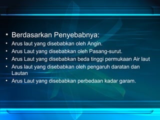 • Berdasarkan Penyebabnya:
• Arus laut yang disebabkan oleh Angin.
• Arus Laut yang disebabkan oleh Pasang-surut.
• Arus Laut yang disebabkan beda tinggi permukaan Air laut
• Arus laut yang disebabkan oleh pengaruh daratan dan
Lautan
• Arus Laut yang disebabkan perbedaan kadar garam.
 