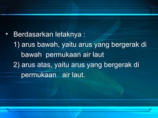 • Berdasarkan letaknya :
1) arus bawah, yaitu arus yang bergerak di
bawah permukaan air laut
2) arus atas, yaitu arus yang bergerak di
permukaan air laut.
 