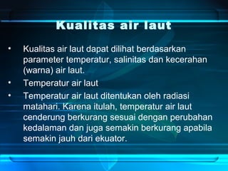 Kualitas air laut
• Kualitas air laut dapat dilihat berdasarkan
parameter temperatur, salinitas dan kecerahan
(warna) air laut.
• Temperatur air laut
• Temperatur air laut ditentukan oleh radiasi
matahari. Karena itulah, temperatur air laut
cenderung berkurang sesuai dengan perubahan
kedalaman dan juga semakin berkurang apabila
semakin jauh dari ekuator.
 