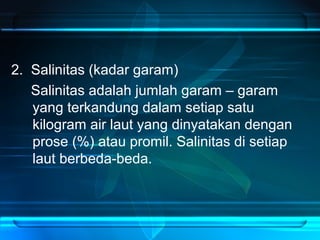 2. Salinitas (kadar garam)
Salinitas adalah jumlah garam – garam
yang terkandung dalam setiap satu
kilogram air laut yang dinyatakan dengan
prose (%) atau promil. Salinitas di setiap
laut berbeda-beda.
 