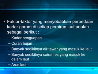 • Faktor-faktor yang menyebabkan perbedaan
kadar garam di setiap perairan laut adalah
sebagai berikut :
– Kadar penguapan
– Curah hujan
– Banyak sedikitnya air tawar yang masuk ke laut
– Banyak sedikitnya cairan es yang masuk ke
dalam laut
– Arus laut.
 
