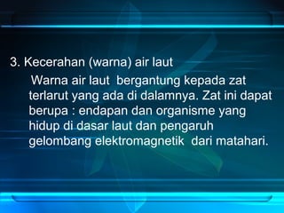 3. Kecerahan (warna) air laut
Warna air laut bergantung kepada zat
terlarut yang ada di dalamnya. Zat ini dapat
berupa : endapan dan organisme yang
hidup di dasar laut dan pengaruh
gelombang elektromagnetik dari matahari.
 